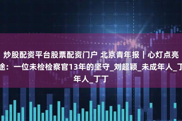 炒股配资平台股票配资门户 北京青年报｜心灯点亮归途：一位未检检察官13年的坚守_刘超颖_未成年人_丁丁