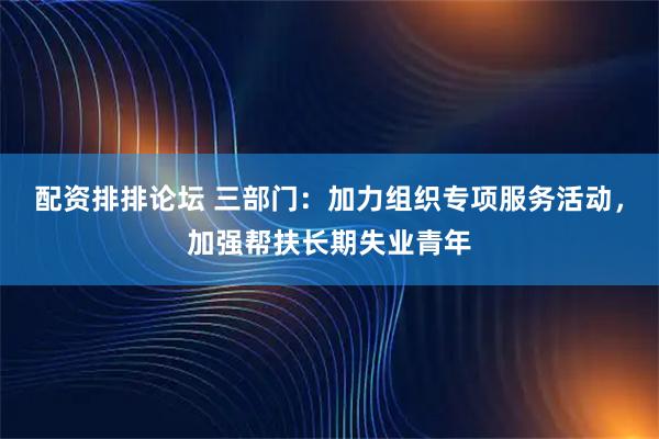 配资排排论坛 三部门：加力组织专项服务活动，加强帮扶长期失业青年