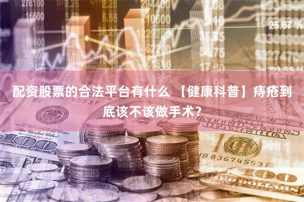 配资股票的合法平台有什么 【健康科普】痔疮到底该不该做手术？