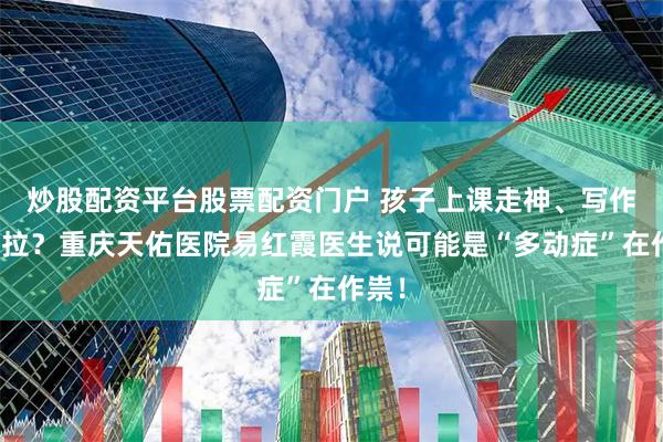 炒股配资平台股票配资门户 孩子上课走神、写作业拖拉？重庆天佑医院易红霞医生说可能是“多动症”在作祟！