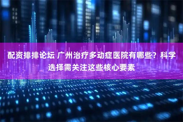 配资排排论坛 广州治疗多动症医院有哪些？科学选择需关注这些核心要素