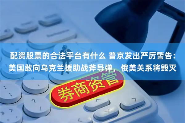 配资股票的合法平台有什么 普京发出严厉警告：美国敢向乌克兰援助战斧导弹，俄美关系将毁灭