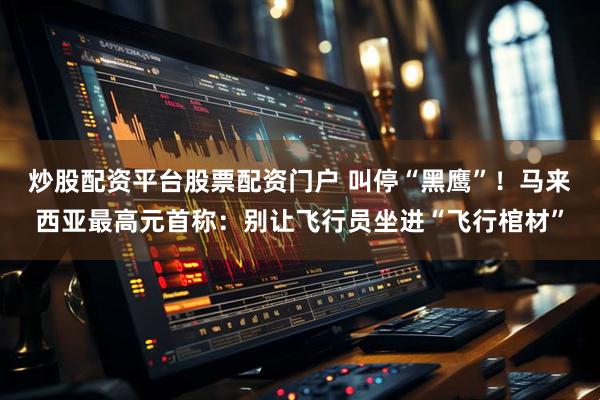 炒股配资平台股票配资门户 叫停“黑鹰”！马来西亚最高元首称：别让飞行员坐进“飞行棺材”