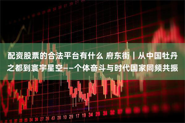 配资股票的合法平台有什么 府东街|从中国牡丹之都到寰宇星空——个体奋斗与时代国家同频共振