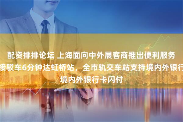 配资排排论坛 上海面向中外展客商推出便利服务:免费接驳车6分钟达虹桥站,全市轨交车站支持境内外银行卡闪付