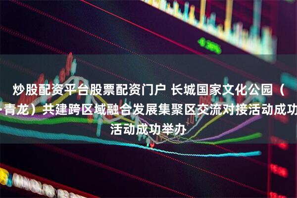 炒股配资平台股票配资门户 长城国家文化公园(迁安·青龙)共建跨区域融合发展集聚区交流对接活动成功举办