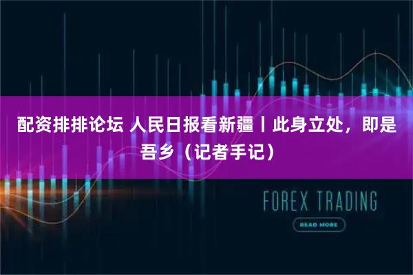 配资排排论坛 人民日报看新疆丨此身立处，即是吾乡（记者手记）