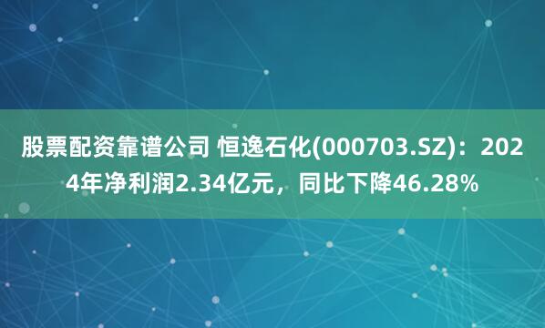 股票配资靠谱公司 恒逸石化(000703.SZ)：2024年净利润2.34亿元，同比下降46.28%