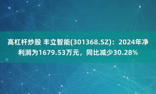 高杠杆炒股 丰立智能(301368.SZ)：2024年净利润为1679.53万元，同比减少30.28%