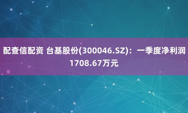 配查信配资 台基股份(300046.SZ)：一季度净利润1708.67万元