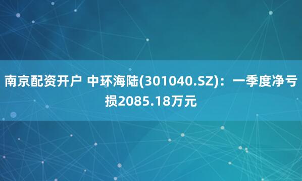 南京配资开户 中环海陆(301040.SZ)：一季度净亏损2085.18万元