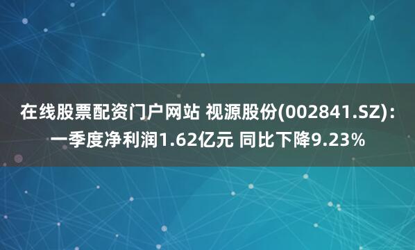 在线股票配资门户网站 视源股份(002841.SZ)：一季度净利润1.62亿元 同比下降9.23%