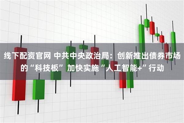线下配资官网 中共中央政治局：创新推出债券市场的“科技板” 加快实施“人工智能+”行动