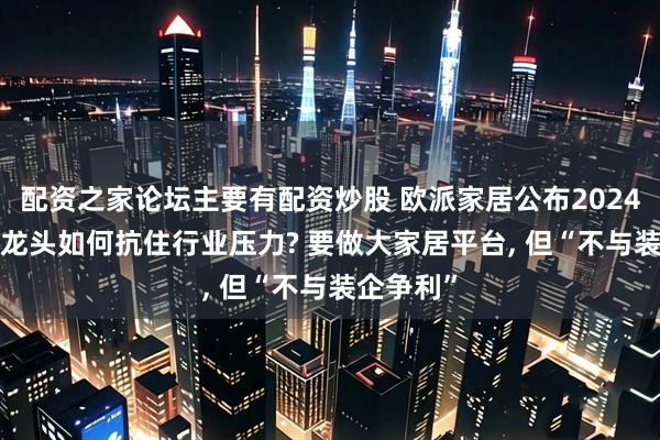 配资之家论坛主要有配资炒股 欧派家居公布2024年财报, 龙头如何抗住行业压力? 要做大家居平台, 但“不与装企争利”