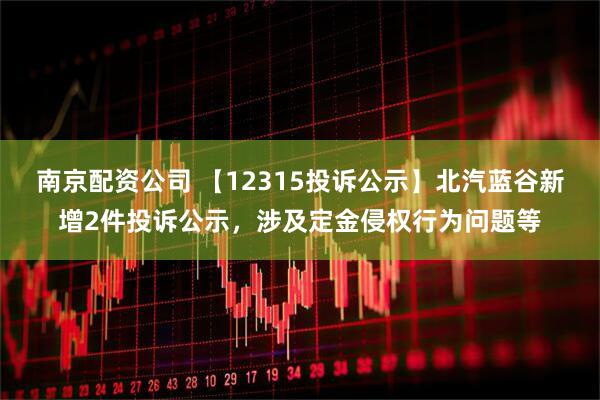 南京配资公司 【12315投诉公示】北汽蓝谷新增2件投诉公示，涉及定金侵权行为问题等