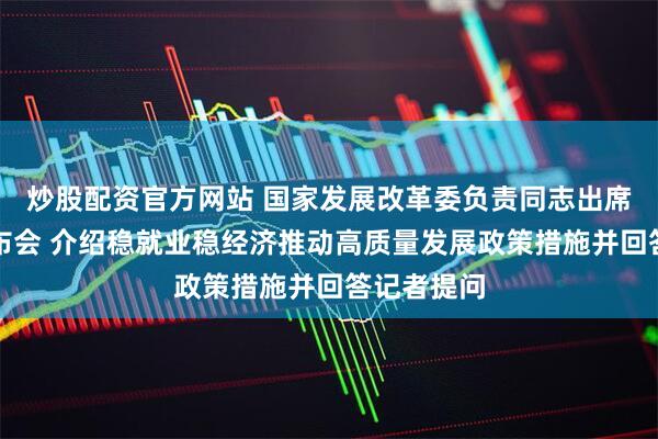 炒股配资官方网站 国家发展改革委负责同志出席国新办发布会 介绍稳就业稳经济推动高质量发展政策措施并回答记者提问