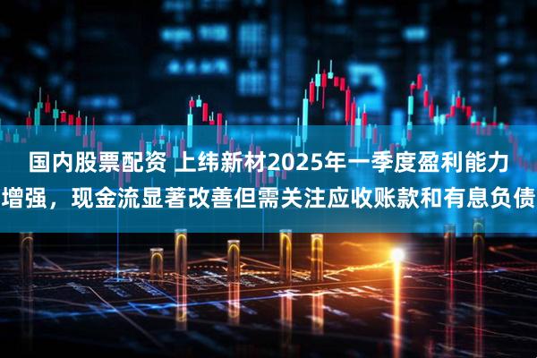 国内股票配资 上纬新材2025年一季度盈利能力增强，现金流显著改善但需关注应收账款和有息负债