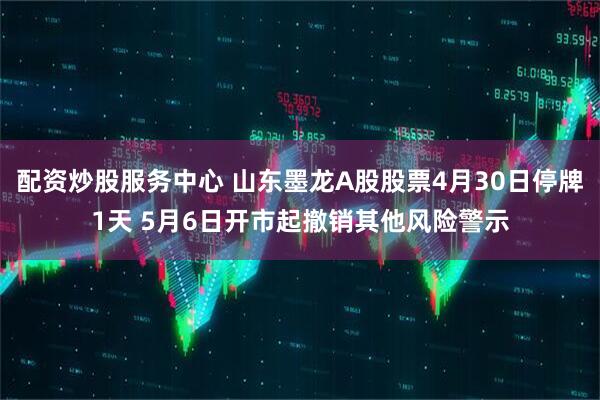 配资炒股服务中心 山东墨龙A股股票4月30日停牌1天 5月6日开市起撤销其他风险警示