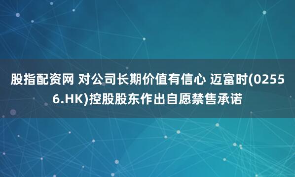 股指配资网 对公司长期价值有信心 迈富时(02556.HK)控股股东作出自愿禁售承诺