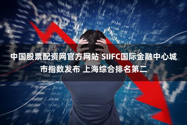 中国股票配资网官方网站 SIIFC国际金融中心城市指数发布 上海综合排名第二
