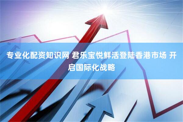 专业化配资知识网 君乐宝悦鲜活登陆香港市场 开启国际化战略