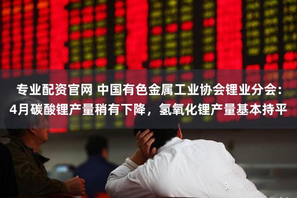 专业配资官网 中国有色金属工业协会锂业分会：4月碳酸锂产量稍有下降，氢氧化锂产量基本持平