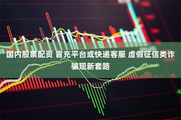 国内股票配资 冒充平台或快递客服 虚假征信类诈骗现新套路