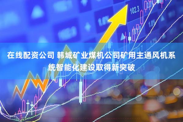 在线配资公司 韩城矿业煤机公司矿用主通风机系统智能化建设取得新突破
