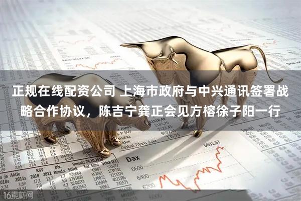 正规在线配资公司 上海市政府与中兴通讯签署战略合作协议，陈吉宁龚正会见方榕徐子阳一行