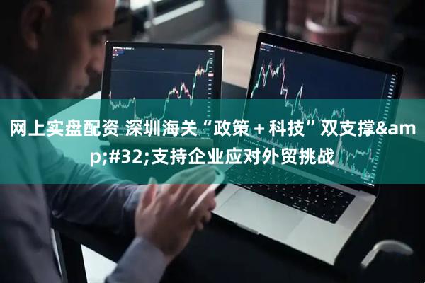 网上实盘配资 深圳海关“政策＋科技”双支撑&#32;支持企业应对外贸挑战