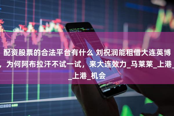 配资股票的合法平台有什么 刘祝润能租借大连英博爆发，为何阿布拉汗不试一试，来大连效力_马莱莱_上港_机会