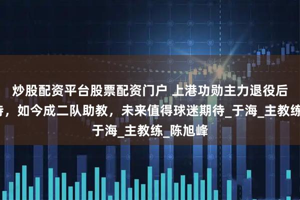 炒股配资平台股票配资门户 上港功勋主力退役后得到善待，如今成二队助教，未来值得球迷期待_于海_主教练_陈旭峰