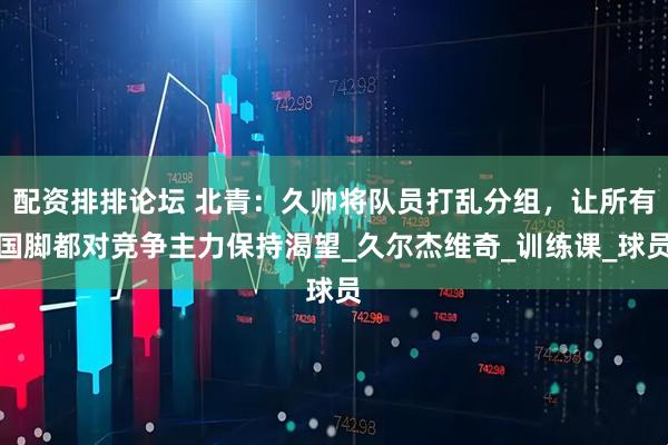 配资排排论坛 北青：久帅将队员打乱分组，让所有国脚都对竞争主力保持渴望_久尔杰维奇_训练课_球员