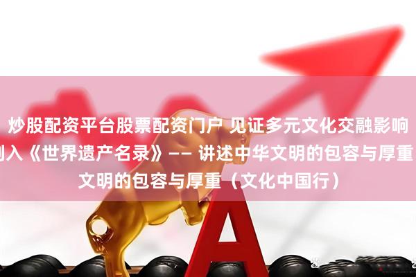 炒股配资平台股票配资门户 见证多元文化交融影响，“西夏陵”列入《世界遗产名录》—— 讲述中华文明的包容与厚重（文化中国行）