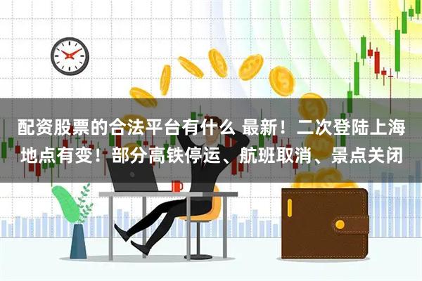配资股票的合法平台有什么 最新！二次登陆上海地点有变！部分高铁停运、航班取消、景点关闭