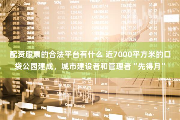 配资股票的合法平台有什么 近7000平方米的口袋公园建成，城市建设者和管理者“先得月”