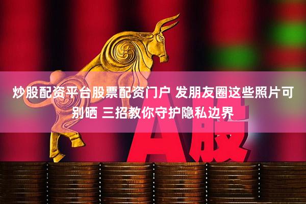 炒股配资平台股票配资门户 发朋友圈这些照片可别晒 三招教你守护隐私边界
