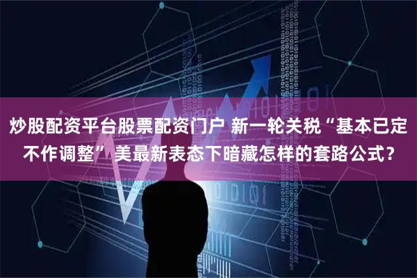 炒股配资平台股票配资门户 新一轮关税“基本已定不作调整” 美最新表态下暗藏怎样的套路公式？
