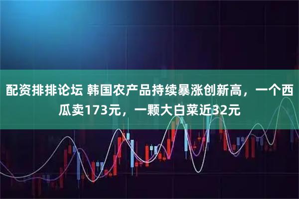 配资排排论坛 韩国农产品持续暴涨创新高，一个西瓜卖173元，一颗大白菜近32元