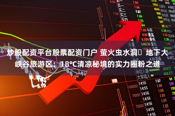 炒股配资平台股票配资门户 萤火虫水洞・地下大峡谷旅游区：18℃清凉秘境的实力圈粉之道