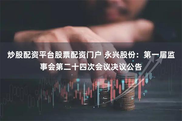 炒股配资平台股票配资门户 永兴股份：第一届监事会第二十四次会议决议公告
