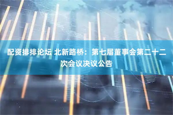 配资排排论坛 北新路桥：第七届董事会第二十二次会议决议公告