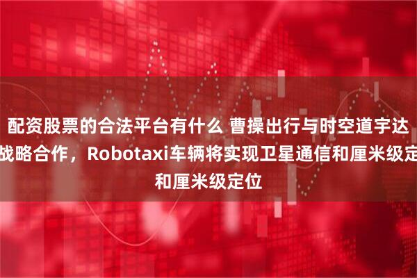 配资股票的合法平台有什么 曹操出行与时空道宇达成战略合作，Robotaxi车辆将实现卫星通信和厘米级定位