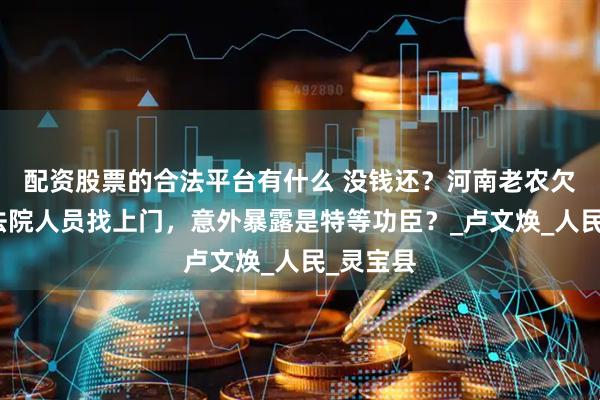 配资股票的合法平台有什么 没钱还？河南老农欠巨债，法院人员找上门，意外暴露是特等功臣？_卢文焕_人民_灵宝县