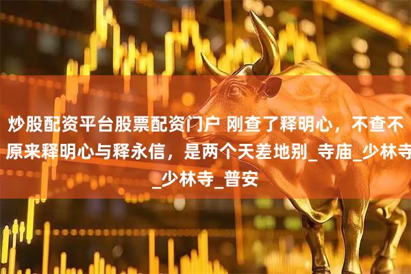 炒股配资平台股票配资门户 刚查了释明心，不查不知道，原来释明心与释永信，是两个天差地别_寺庙_少林寺_普安