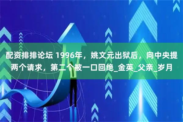 配资排排论坛 1996年，姚文元出狱后，向中央提两个请求，第二个被一口回绝_金英_父亲_岁月