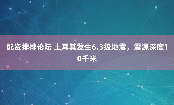 配资排排论坛 土耳其发生6.3级地震，震源深度10千米