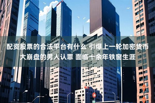 配资股票的合法平台有什么 引爆上一轮加密货币大崩盘的男人认罪 面临十余年铁窗生涯