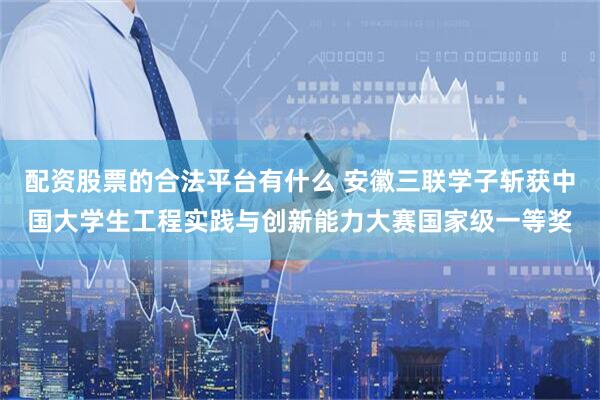 配资股票的合法平台有什么 安徽三联学子斩获中国大学生工程实践与创新能力大赛国家级一等奖