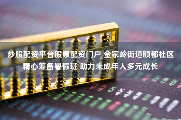 炒股配资平台股票配资门户 金家岭街道颐都社区精心筹备暑假班 助力未成年人多元成长